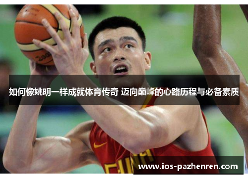 如何像姚明一样成就体育传奇 迈向巅峰的心路历程与必备素质 如何像姚明一样成就体育传奇 迈向巅峰的心路历程与必备素质