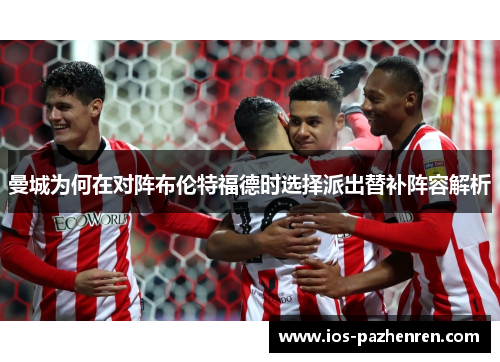 曼城为何在对阵布伦特福德时选择派出替补阵容解析