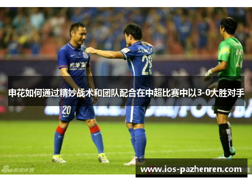申花如何通过精妙战术和团队配合在中超比赛中以3-0大胜对手 申花如何通过精妙战术和团队配合在中超比赛中以3-0大胜对手