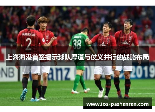 上海海港首签揭示球队厚道与仗义并行的战略布局 上海海港首签揭示球队厚道与仗义并行的战略布局