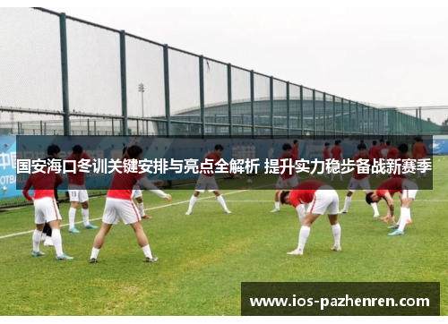 国安海口冬训关键安排与亮点全解析 提升实力稳步备战新赛季 国安海口冬训关键安排与亮点全解析 提升实力稳步备战新赛季