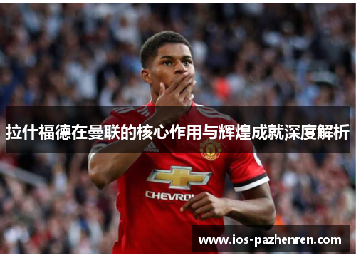 拉什福德在曼联的核心作用与辉煌成就深度解析 拉什福德在曼联的核心作用与辉煌成就深度解析