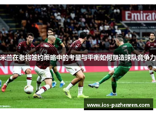 米兰在老将签约策略中的考量与平衡如何塑造球队竞争力 米兰在老将签约策略中的考量与平衡如何塑造球队竞争力