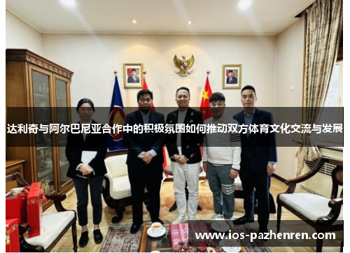 达利奇与阿尔巴尼亚合作中的积极氛围如何推动双方体育文化交流与发展