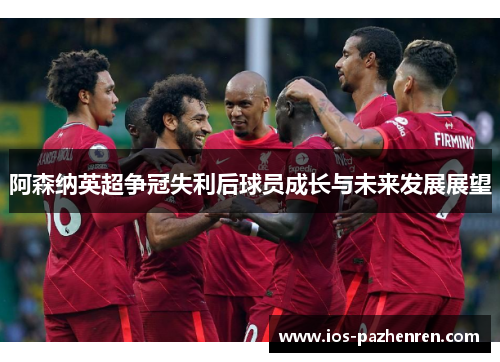 阿森纳英超争冠失利后球员成长与未来发展展望 阿森纳英超争冠失利后球员成长与未来发展展望