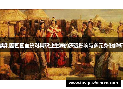 奥利塞四国血统对其职业生涯的深远影响与多元身份解析 奥利塞四国血统对其职业生涯的深远影响与多元身份解析