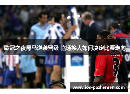 欧冠之夜黑马逆袭晋级 临场换人如何决定比赛走向