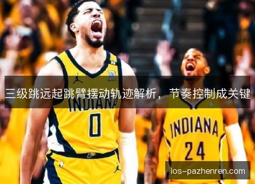三级跳远起跳臂摆动轨迹解析，节奏控制成关键